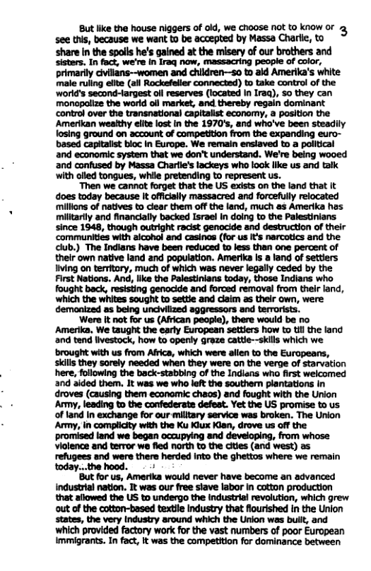 But like the house niggers of old, we choose ot to know or g see this, because we want to be accepted by Massa Charle, to ‘share in the spolls he’s gained at the misery of our brothers and sisters, In fact, we’re In Iraq now, massacring people of color, primarily civillans~women and children—so to ald Amerika’s white male ruling elite (all Rockefeller connected) to take control of the ‘world’s second-largest oll reserves (located In Iraq), so they can monopallze the world oll market, and thereby regain dominant control over the transnational capitalist economy, a position the Amerikan wealthy elite lost [n the 1970’s, and who’ve been steadily losing ground on account of competition from the expanding euro- based capitalist bioc in Europe. We remain ensiaved to a political and economic system that we don’t understand. We’re being wooed and confused by Massa Charile’s lackeys who look like us and talk with olled tongues, while pretending to represent us. Then we cannat forget that the US exists on the land that it does today because It offically massacred and forcefully relocated ‘millions of natives to clear them off the land, much as Amerika has militarily and financially backed Israel in doing to the Palestinians since 1948, though outright racist genocide and destruction of their communities with aicohol and casinas (for us It’s narcotics and the club.) The Indians have been reduced to less than one percent of their own native land and population. Amerika Is a land of settiers iving on territory, much of which was never legally ceded by the First Nations. And, like the Palestinians today, those Indians who fought back, resisting genocide and forced removal from their land, which the whites sought to settie and claim as thelr own, were demonized as being uncivillzed aggressors and terorists. ‘Were It not for us (African people), there would be no Amerika, We taught the early European settiers how to til the land and tend livestock, how to openly graze cattie--skils which we ‘brought with us from Africa, which were allen to the Europeans, skills they sorely needed when they were on the verge of starvation here, following the back-stabbing of the Indians who first welcomed and aided them. It was we who left the souther plantations in droves (causing them econamic chaos) and fought with the Union Army, leading to the confederate defeat. Yet the US promise to us of land In exchange for our milltary service was broken. The Union Army, in complicity with the Ku Kiux Kian, drove us off the promised land we began occupying and developing, from whose violence and terror w fled north to the cities (and west) as refugees and were there herded Into the ghettos where we remain But for us, Amerika would never have become an advanced industrial nation. It was our free stave labor In cotton production that allowed the US to undergo the Industriai revolution, which grew out of the cotton-based textile Industry that flourished n the Union states, the very Industry around which the Union was built, and which provided factory work for the vast numbers of poor European Immigrants. In fact, It was the competition for dominance between